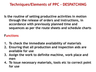 Techniques/Elements of PPC - DESPATCHING
Is the routine of setting productive activities in motion
through the release of orders and instructions, in
accordance with previously planned time and
sequences as per the route sheets and schedule charts
Functions
1. To check the immediate availability of materials
2. Ensuring that all production and inspection aids are
available for use
3. Assign the work to definite machine, work place and
men
4. To issue necessary materials, tools etc to correct point
for use
 