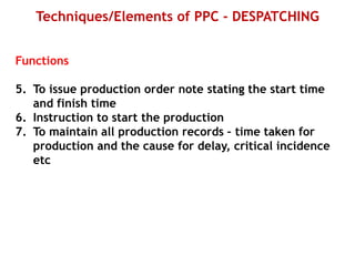 Techniques/Elements of PPC - DESPATCHING
Functions
5. To issue production order note stating the start time
and finish time
6. Instruction to start the production
7. To maintain all production records – time taken for
production and the cause for delay, critical incidence
etc
 