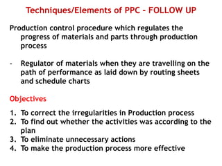 Techniques/Elements of PPC – FOLLOW UP
Production control procedure which regulates the
progress of materials and parts through production
process
- Regulator of materials when they are travelling on the
path of performance as laid down by routing sheets
and schedule charts
Objectives
1. To correct the irregularities in Production process
2. To find out whether the activities was according to the
plan
3. To eliminate unnecessary actions
4. To make the production process more effective
 