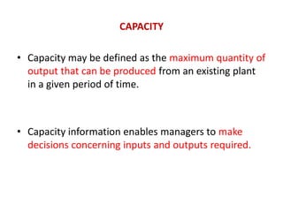 CAPACITY
• Capacity may be defined as the maximum quantity of
output that can be produced from an existing plant
in a given period of time.
• Capacity information enables managers to make
decisions concerning inputs and outputs required.
 