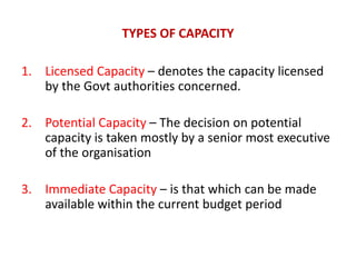 TYPES OF CAPACITY
1. Licensed Capacity – denotes the capacity licensed
by the Govt authorities concerned.
2. Potential Capacity – The decision on potential
capacity is taken mostly by a senior most executive
of the organisation
3. Immediate Capacity – is that which can be made
available within the current budget period
 
