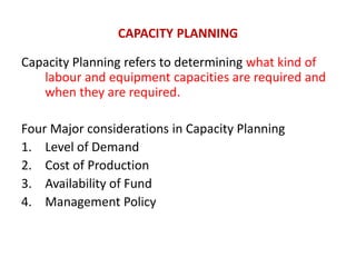 CAPACITY PLANNING
Capacity Planning refers to determining what kind of
labour and equipment capacities are required and
when they are required.
Four Major considerations in Capacity Planning
1. Level of Demand
2. Cost of Production
3. Availability of Fund
4. Management Policy
 