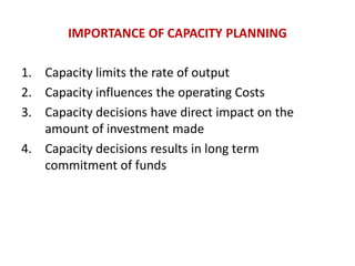 IMPORTANCE OF CAPACITY PLANNING
1. Capacity limits the rate of output
2. Capacity influences the operating Costs
3. Capacity decisions have direct impact on the
amount of investment made
4. Capacity decisions results in long term
commitment of funds
 