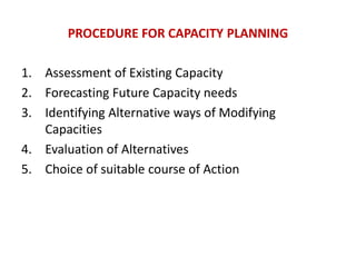 PROCEDURE FOR CAPACITY PLANNING
1. Assessment of Existing Capacity
2. Forecasting Future Capacity needs
3. Identifying Alternative ways of Modifying
Capacities
4. Evaluation of Alternatives
5. Choice of suitable course of Action
 