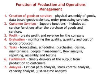 Function of Production and Operations
Management
1. Creation of goods or services – physical assembly of goods,
data based goods-websites, order processing services.
2. Customer Services – Support functions – Includes all
service functions after the purchase of goods and
services.
3. Profit – create profit and revenue for the company
4. Evaluation – monitoring the quality, quantity and cost of
goods produced.
5. Tasks – forecasting, scheduling, purchasing, design,
maintenance, people management, flow analysis,
reporting, assembly and testing
6. Fulfillment – timely delivery of the output from
production to customers.
7. Analysis – Critical path analysis, stock control analysis,
capacity analysis, just-in-time analysis
 