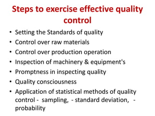 Steps to exercise effective quality
control
• Setting the Standards of quality
• Control over raw materials
• Control over production operation
• Inspection of machinery & equipment's
• Promptness in inspecting quality
• Quality consciousness
• Application of statistical methods of quality
control - sampling, - standard deviation, -
probability
 