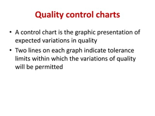 Quality control charts
• A control chart is the graphic presentation of
expected variations in quality
• Two lines on each graph indicate tolerance
limits within which the variations of quality
will be permitted
 