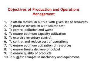 Objectives of Production and Operations
Management
1. To attain maximum output with given set of resources
2. To produce maximum with lowest cost
3. To control pollution and waste
4. To ensure optimum capacity utilization
5. To exercise inventory control
6. To control and reduce cost of operations
7. To ensure optimum utilization of resources
8. To ensure timely delivery of output
9. To ensure quality of products
10.To suggest changes in machinery and equipment.
 