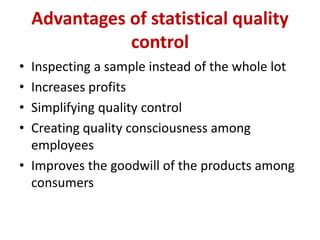 Advantages of statistical quality
control
• Inspecting a sample instead of the whole lot
• Increases profits
• Simplifying quality control
• Creating quality consciousness among
employees
• Improves the goodwill of the products among
consumers
 
