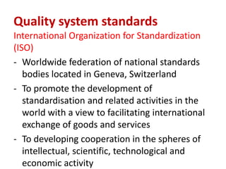 Quality system standards
International Organization for Standardization
(ISO)
- Worldwide federation of national standards
bodies located in Geneva, Switzerland
- To promote the development of
standardisation and related activities in the
world with a view to facilitating international
exchange of goods and services
- To developing cooperation in the spheres of
intellectual, scientific, technological and
economic activity
 