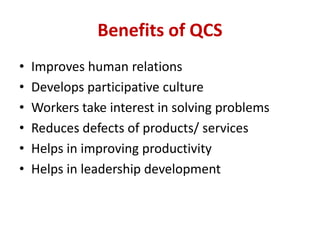 Benefits of QCS
• Improves human relations
• Develops participative culture
• Workers take interest in solving problems
• Reduces defects of products/ services
• Helps in improving productivity
• Helps in leadership development
 