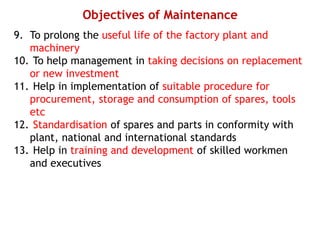 Objectives of Maintenance
9. To prolong the useful life of the factory plant and
machinery
10. To help management in taking decisions on replacement
or new investment
11. Help in implementation of suitable procedure for
procurement, storage and consumption of spares, tools
etc
12. Standardisation of spares and parts in conformity with
plant, national and international standards
13. Help in training and development of skilled workmen
and executives
 