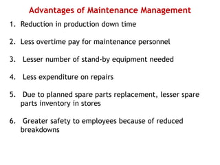Advantages of Maintenance Management
1. Reduction in production down time
2. Less overtime pay for maintenance personnel
3. Lesser number of stand-by equipment needed
4. Less expenditure on repairs
5. Due to planned spare parts replacement, lesser spare
parts inventory in stores
6. Greater safety to employees because of reduced
breakdowns
 