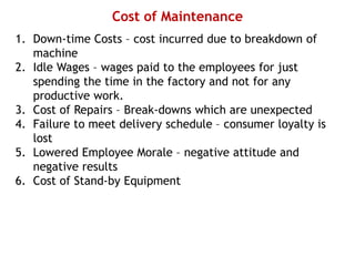 Cost of Maintenance
1. Down-time Costs – cost incurred due to breakdown of
machine
2. Idle Wages – wages paid to the employees for just
spending the time in the factory and not for any
productive work.
3. Cost of Repairs – Break-downs which are unexpected
4. Failure to meet delivery schedule – consumer loyalty is
lost
5. Lowered Employee Morale – negative attitude and
negative results
6. Cost of Stand-by Equipment
 