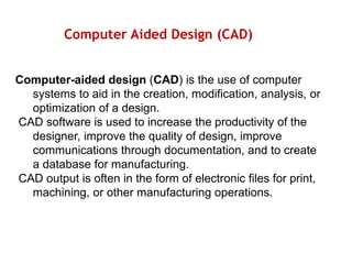 Computer Aided Design (CAD)
Computer-aided design (CAD) is the use of computer
systems to aid in the creation, modification, analysis, or
optimization of a design.
CAD software is used to increase the productivity of the
designer, improve the quality of design, improve
communications through documentation, and to create
a database for manufacturing.
CAD output is often in the form of electronic files for print,
machining, or other manufacturing operations.
 