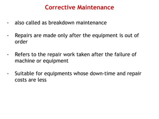 Corrective Maintenance
- also called as breakdown maintenance
- Repairs are made only after the equipment is out of
order
- Refers to the repair work taken after the failure of
machine or equipment
- Suitable for equipments whose down-time and repair
costs are less
 