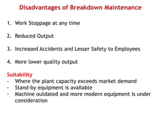 Disadvantages of Breakdown Maintenance
1. Work Stoppage at any time
2. Reduced Output
3. Increased Accidents and Lesser Safety to Employees
4. More lower quality output
Suitability
- Where the plant capacity exceeds market demand
- Stand-by equipment is available
- Machine outdated and more modern equipment is under
consideration
 