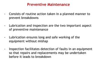 Preventive Maintenance
- Consists of routine action taken in a planned manner to
prevent breakdowns
- Lubrication and inspection are the two important aspect
of preventive maintenance
- Lubrication ensures long and safe working of the
equipment without mishap
- Inspection facilitates detection of faults in an equipment
so that repairs and replacements may be undertaken
before it leads to breakdown
 