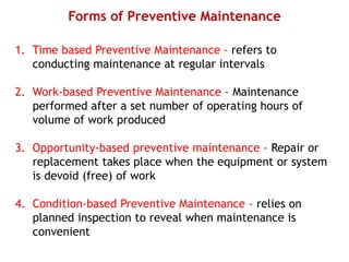 Forms of Preventive Maintenance
1. Time based Preventive Maintenance – refers to
conducting maintenance at regular intervals
2. Work-based Preventive Maintenance – Maintenance
performed after a set number of operating hours of
volume of work produced
3. Opportunity-based preventive maintenance – Repair or
replacement takes place when the equipment or system
is devoid (free) of work
4. Condition-based Preventive Maintenance – relies on
planned inspection to reveal when maintenance is
convenient
 