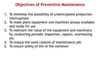 Objectives of Preventive Maintenance
1. To minimise the possibility of unanticipated production
interruptions
2. To make plant equipment and machines always available
and ready for use
3. To maintain the value of the equipment and machinery
by conducting periodic inspection, repairs, overhauling
etc
4. To reduce the work content of maintenance job
5. To ensure safety of life of the workmen
 