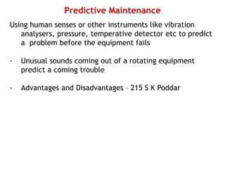 Predictive Maintenance
Using human senses or other instruments like vibration
analysers, pressure, temperative detector etc to predict
a problem before the equipment fails
- Unusual sounds coming out of a rotating equipment
predict a coming trouble
- Advantages and Disadvantages – 215 S K Poddar
 