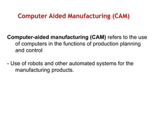 Computer Aided Manufacturing (CAM)
Computer-aided manufacturing (CAM) refers to the use
of computers in the functions of production planning
and control
- Use of robots and other automated systems for the
manufacturing products.
 