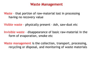 Waste Management
Waste – that portion of raw-material lost in processing
having no recovery value
Visible waste – physically present – Ash, saw-dust etc
Invisible waste – disappearance of basic raw-material in the
form of evaporation, smoke etc
Waste management is the collection, transport, processing,
recycling or disposal, and monitoring of waste materials
 