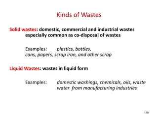 179
Kinds of Wastes
Solid wastes: domestic, commercial and industrial wastes
especially common as co-disposal of wastes
Examples: plastics, bottles,
cans, papers, scrap iron, and other scrap
Liquid Wastes: wastes in liquid form
Examples: domestic washings, chemicals, oils, waste
water from manufacturing industries
 