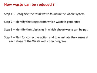 How waste can be reduced ?
Step 1 - Recognise the total waste found in the whole system
Step 2 – Identify the stages from which waste is generated
Step 3 – Identify the substages in which above waste can be put
Step 4 – Plan for corrective action and to eliminate the causes at
each stage of the Waste reduction program
 