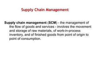 Supply Chain Management
Supply chain management (SCM) - the management of
the flow of goods and services - involves the movement
and storage of raw materials, of work-in-process
inventory, and of finished goods from point of origin to
point of consumption.
 