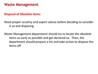 Waste Management
Disposal of Obsolete Items
Need proper scrutiny and expert advice before deciding to consider
it so and disposing
Waste Management department should try to locate the obsolete
items as early as possible and get declared so. Then, the
department should prepare a list and take action to dispose the
items off
 
