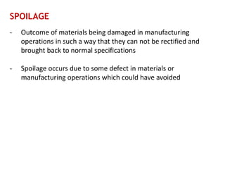SPOILAGE
- Outcome of materials being damaged in manufacturing
operations in such a way that they can not be rectified and
brought back to normal specifications
- Spoilage occurs due to some defect in materials or
manufacturing operations which could have avoided
 