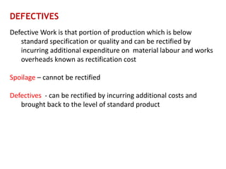 DEFECTIVES
Defective Work is that portion of production which is below
standard specification or quality and can be rectified by
incurring additional expenditure on material labour and works
overheads known as rectification cost
Spoilage – cannot be rectified
Defectives - can be rectified by incurring additional costs and
brought back to the level of standard product
 