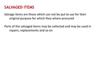 SALVAGED ITEMS
Salvage items are those which can not be put to use for their
original purpose for which they where procured
Parts of the salvaged items may be collected and may be used in
repairs, replacements and so on
 