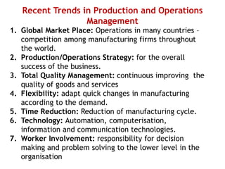 Recent Trends in Production and Operations
Management
1. Global Market Place: Operations in many countries –
competition among manufacturing firms throughout
the world.
2. Production/Operations Strategy: for the overall
success of the business.
3. Total Quality Management: continuous improving the
quality of goods and services
4. Flexibility: adapt quick changes in manufacturing
according to the demand.
5. Time Reduction: Reduction of manufacturing cycle.
6. Technology: Automation, computerisation,
information and communication technologies.
7. Worker Involvement: responsibility for decision
making and problem solving to the lower level in the
organisation
 