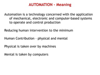 AUTOMATION - Meaning
Automation is a technology concerned with the application
of mechanical, electronic and computer-based systems
to operate and control production
Reducing human intervention to the minimum
Human Contribution – physical and mental
Physical is taken over by machines
Mental is taken by computers
 