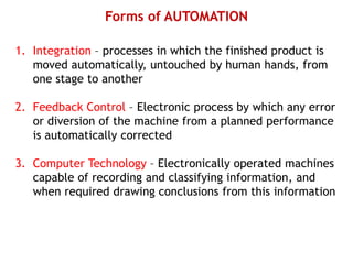 Forms of AUTOMATION
1. Integration – processes in which the finished product is
moved automatically, untouched by human hands, from
one stage to another
2. Feedback Control – Electronic process by which any error
or diversion of the machine from a planned performance
is automatically corrected
3. Computer Technology – Electronically operated machines
capable of recording and classifying information, and
when required drawing conclusions from this information
 