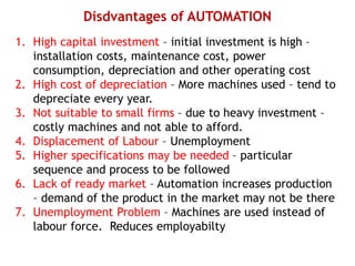 Disdvantages of AUTOMATION
1. High capital investment – initial investment is high –
installation costs, maintenance cost, power
consumption, depreciation and other operating cost
2. High cost of depreciation – More machines used – tend to
depreciate every year.
3. Not suitable to small firms – due to heavy investment –
costly machines and not able to afford.
4. Displacement of Labour – Unemployment
5. Higher specifications may be needed – particular
sequence and process to be followed
6. Lack of ready market – Automation increases production
– demand of the product in the market may not be there
7. Unemployment Problem – Machines are used instead of
labour force. Reduces employabilty
 