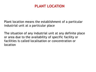 PLANT LOCATION
Plant location means the establishment of a particular
industrial unit at a particular place
The situation of any industrial unit at any definite place
or area due to the availability of specific facility or
facilities is called localisation or concentration or
location
 