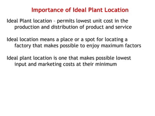 Importance of Ideal Plant Location
Ideal Plant location – permits lowest unit cost in the
production and distribution of product and service
Ideal location means a place or a spot for locating a
factory that makes possible to enjoy maximum factors
Ideal plant location is one that makes possible lowest
input and marketing costs at their minimum
 