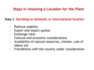 Steps in choosing a Location for the Plant
Step 1: Deciding on domestic or international location
- Political stability
- Export and import quotas
- Exchange rates
- Cultural and economic considerations
- Availability of natural resources, climate, cost of
labour etc
- Friendliness with the country under consideration
 