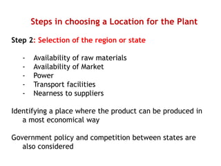 Steps in choosing a Location for the Plant
Step 2: Selection of the region or state
- Availability of raw materials
- Availability of Market
- Power
- Transport facilities
- Nearness to suppliers
Identifying a place where the product can be produced in
a most economical way
Government policy and competition between states are
also considered
 