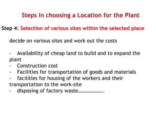 Steps in choosing a Location for the Plant
Step 4: Selection of various sites within the selected place
decide on various sites and work out the costs
- Availability of cheap land to build and to expand the
plant
- Construction cost
- Facilities for transportation of goods and materials
- facilities for housing of the workers and their
transportation to the work-site
- disposing of factory waste………………..
 