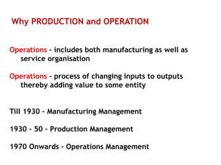 Why PRODUCTION and OPERATION
Operations – includes both manufacturing as well as
service organisation
Operations – process of changing inputs to outputs
thereby adding value to some entity
Till 1930 – Manufacturing Management
1930 – 50 – Production Management
1970 Onwards – Operations Management
 