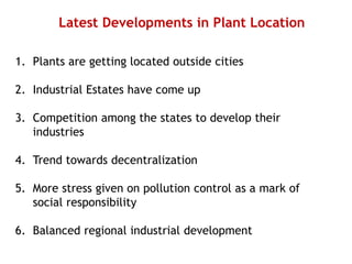 Latest Developments in Plant Location
1. Plants are getting located outside cities
2. Industrial Estates have come up
3. Competition among the states to develop their
industries
4. Trend towards decentralization
5. More stress given on pollution control as a mark of
social responsibility
6. Balanced regional industrial development
 
