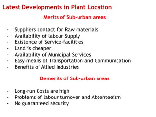 Latest Developments in Plant Location
Merits of Sub-urban areas
- Suppliers contact for Raw materials
- Availability of labour Supply
- Existence of Service-facilities
- Land is cheaper
- Availability of Municipal Services
- Easy means of Transportation and Communication
- Benefits of Allied Industries
Demerits of Sub-urban areas
- Long-run Costs are high
- Problems of labour turnover and Absenteeism
- No guaranteed security
 