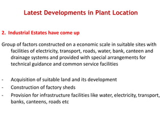 Latest Developments in Plant Location
2. Industrial Estates have come up
Group of factors constructed on a economic scale in suitable sites with
facilities of electricity, transport, roads, water, bank, canteen and
drainage systems and provided with special arrangements for
technical guidance and common service facilities
- Acquisition of suitable land and its development
- Construction of factory sheds
- Provision for infrastructure facilities like water, electricity, transport,
banks, canteens, roads etc
 