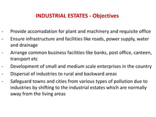 INDUSTRIAL ESTATES - Objectives
- Provide accomadation for plant and machinery and requisite office
- Ensure infrastructure and facilities like roads, power supply, water
and drainage
- Arrange common business facilities like banks, post office, canteen,
transport etc
- Development of small and medium scale enterprises in the country
- Dispersal of industries to rural and backward areas
- Safeguard towns and cities from various types of pollution due to
industries by shifting to the industrial estates which are normally
away from the living areas
 