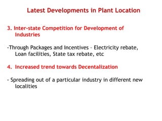 Latest Developments in Plant Location
3. Inter-state Competition for Development of
Industries
-Through Packages and Incentives – Electricity rebate,
Loan facilities, State tax rebate, etc
4. Increased trend towards Decentalization
- Spreading out of a particular industry in different new
localities
 