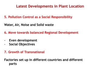 Latest Developments in Plant Location
5. Pollution Control as a Social Responsibility
Water, Air, Noise and Solid waste
6. Move towards balanced Regional Development
- Even development
- Social Objectives
7. Growth of Transnational
Factories set up in different countries and different
parts
 